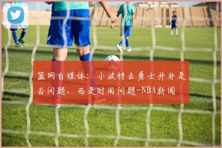篮网自媒体：小波特去勇士并非是否问题，而是时间问题-NBA新闻