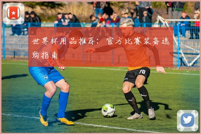 世界杯用品推荐:官方比赛装备选购指南