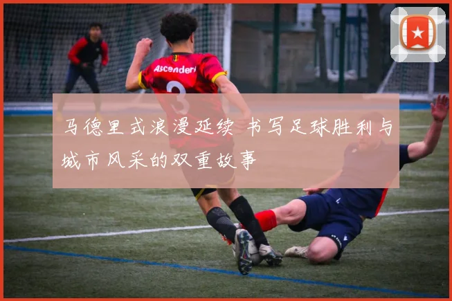 马德里式浪漫延续 书写足球胜利与城市风采的双重故事
