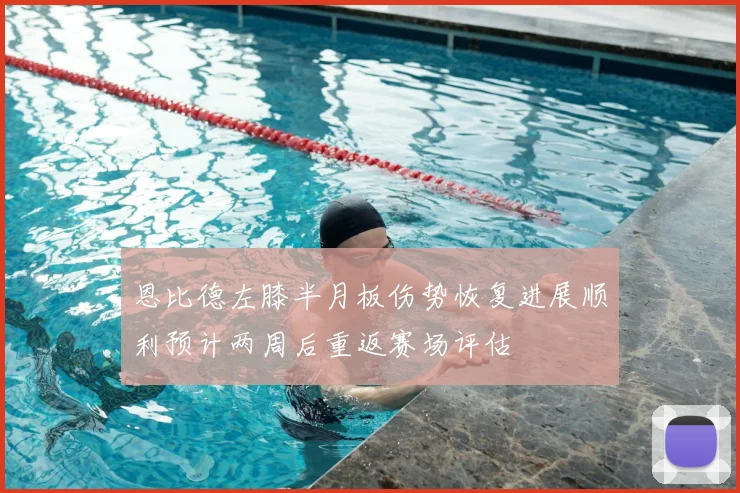 恩比德左膝半月板伤势恢复进展顺利预计两周后重返赛场评估