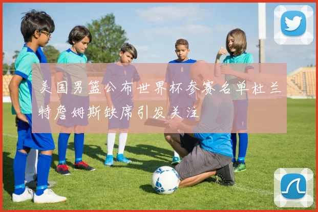 美国男篮公布世界杯参赛名单杜兰特詹姆斯缺席引发关注