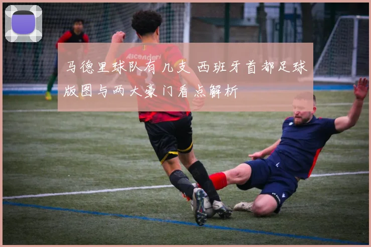 马德里球队有几支 西班牙首都足球版图与两大豪门看点解析