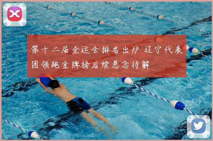 第十二届全运会排名出炉 辽宁代表团领跑金牌榜后续悬念待解