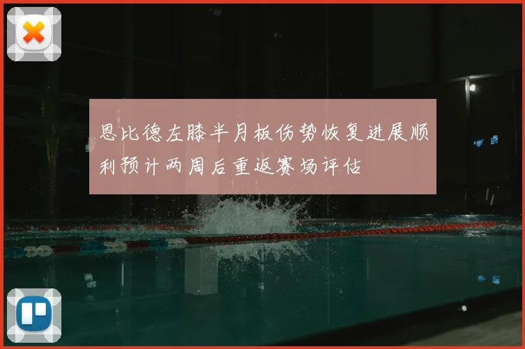 恩比德左膝半月板伤势恢复进展顺利预计两周后重返赛场评估
