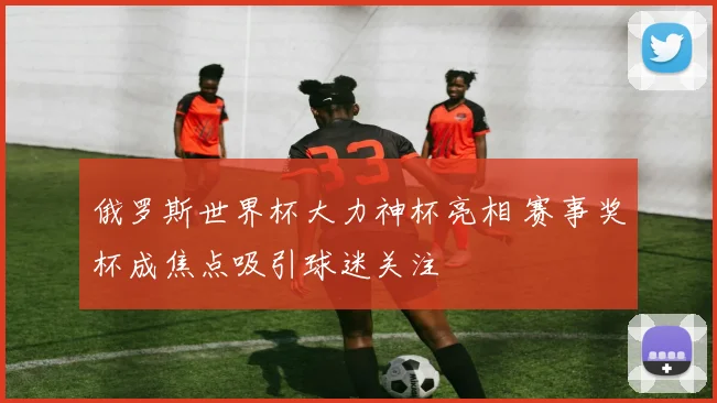 俄罗斯世界杯大力神杯亮相 赛事奖杯成焦点吸引球迷关注