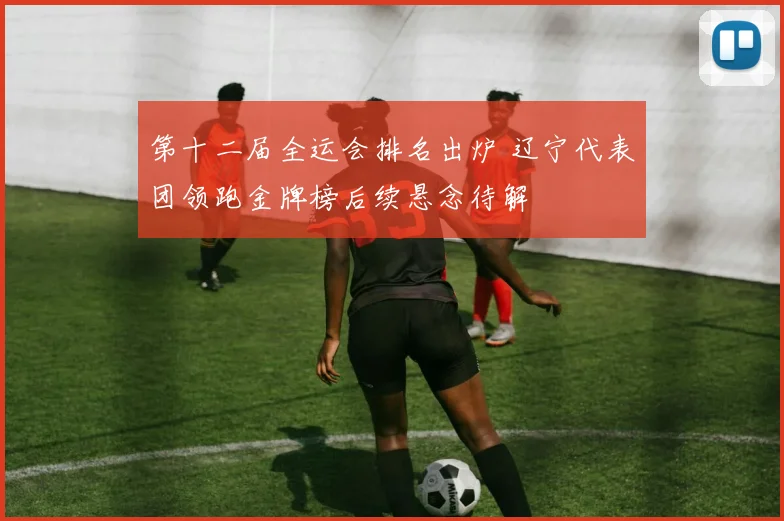第十二届全运会排名出炉 辽宁代表团领跑金牌榜后续悬念待解