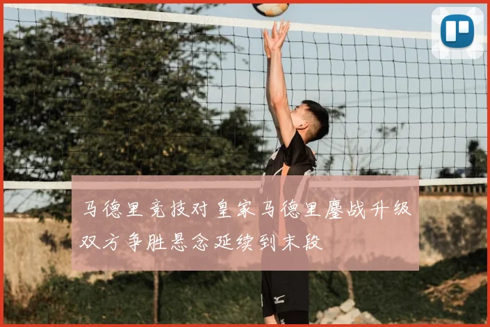 马德里竞技对皇家马德里鏖战升级双方争胜悬念延续到末段