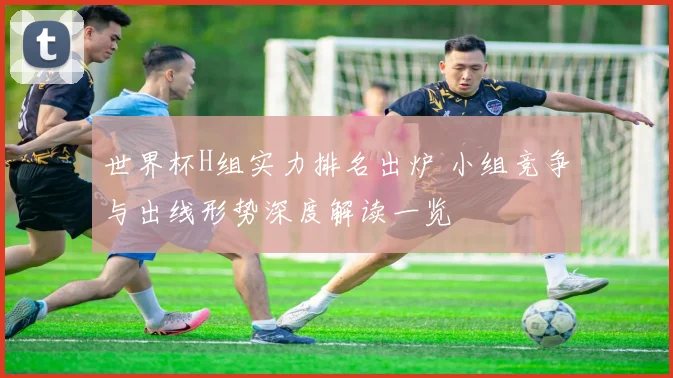 世界杯H组实力排名出炉 小组竞争与出线形势深度解读一览