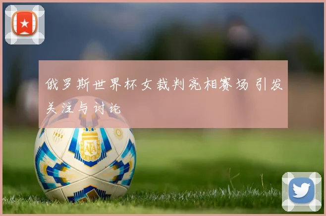 俄罗斯世界杯女裁判亮相赛场 引发关注与讨论