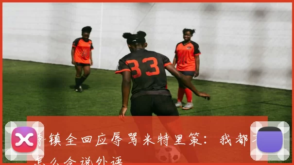 李镇全回应辱骂米特里策：我都不怎么会说外语