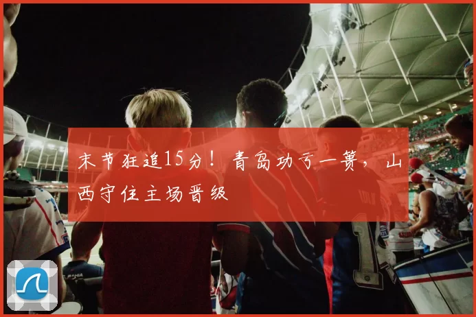 末节狂追15分！青岛功亏一篑，山西守住主场晋级
