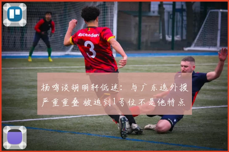 杨鸣谈胡明轩低迷：与广东选外援严重重叠 被迫到1号位不是他特点