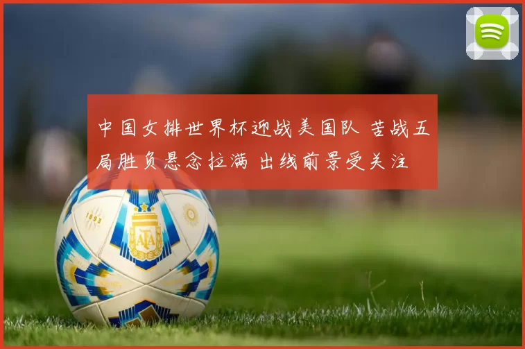 中国女排世界杯迎战美国队 苦战五局胜负悬念拉满 出线前景受关注