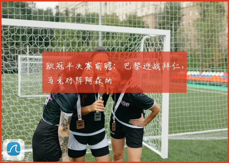 欧冠半决赛前瞻：巴黎迎战拜仁，马竞对阵阿森纳