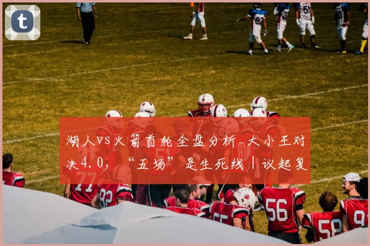 湖人vs火箭首轮全盘分析_大小王对决4.0，“五场”是生死线｜议起复盘