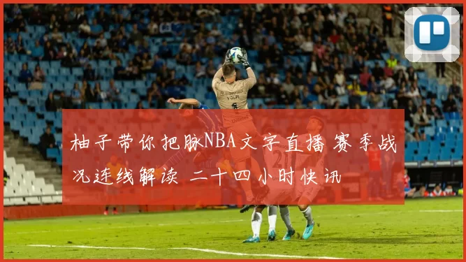 柚子带你把脉NBA文字直播 赛季战况连线解读 二十四小时快讯