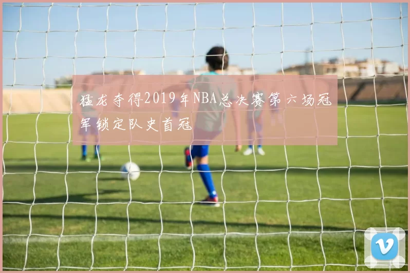 猛龙夺得2019年NBA总决赛第六场冠军锁定队史首冠