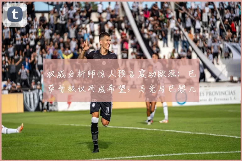 权威分析师惊人预言震动欧冠：巴萨晋级仅两成希望，马竞与巴黎几乎锁定半决赛？