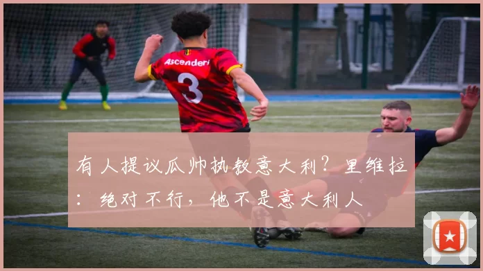 有人提议瓜帅执教意大利？里维拉：绝对不行，他不是意大利人