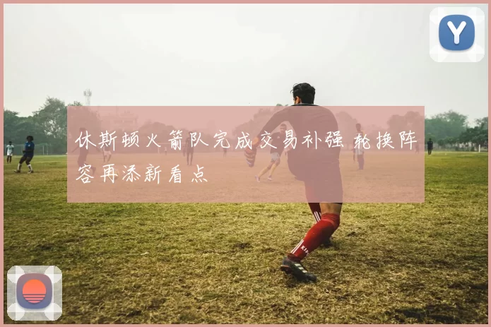休斯顿火箭队完成交易补强 轮换阵容再添新看点