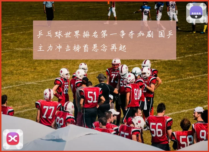 乒乓球世界排名第一争夺加剧 国乒主力冲击榜首悬念再起