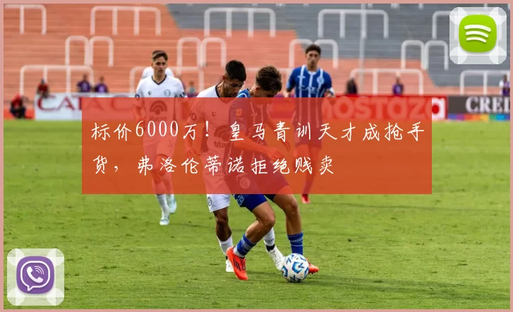 标价6000万！皇马青训天才成抢手货，弗洛伦蒂诺拒绝贱卖