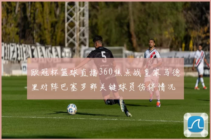 欧冠杯篮球直播360焦点战皇家马德里对阵巴塞罗那关键球员伤停情况更新